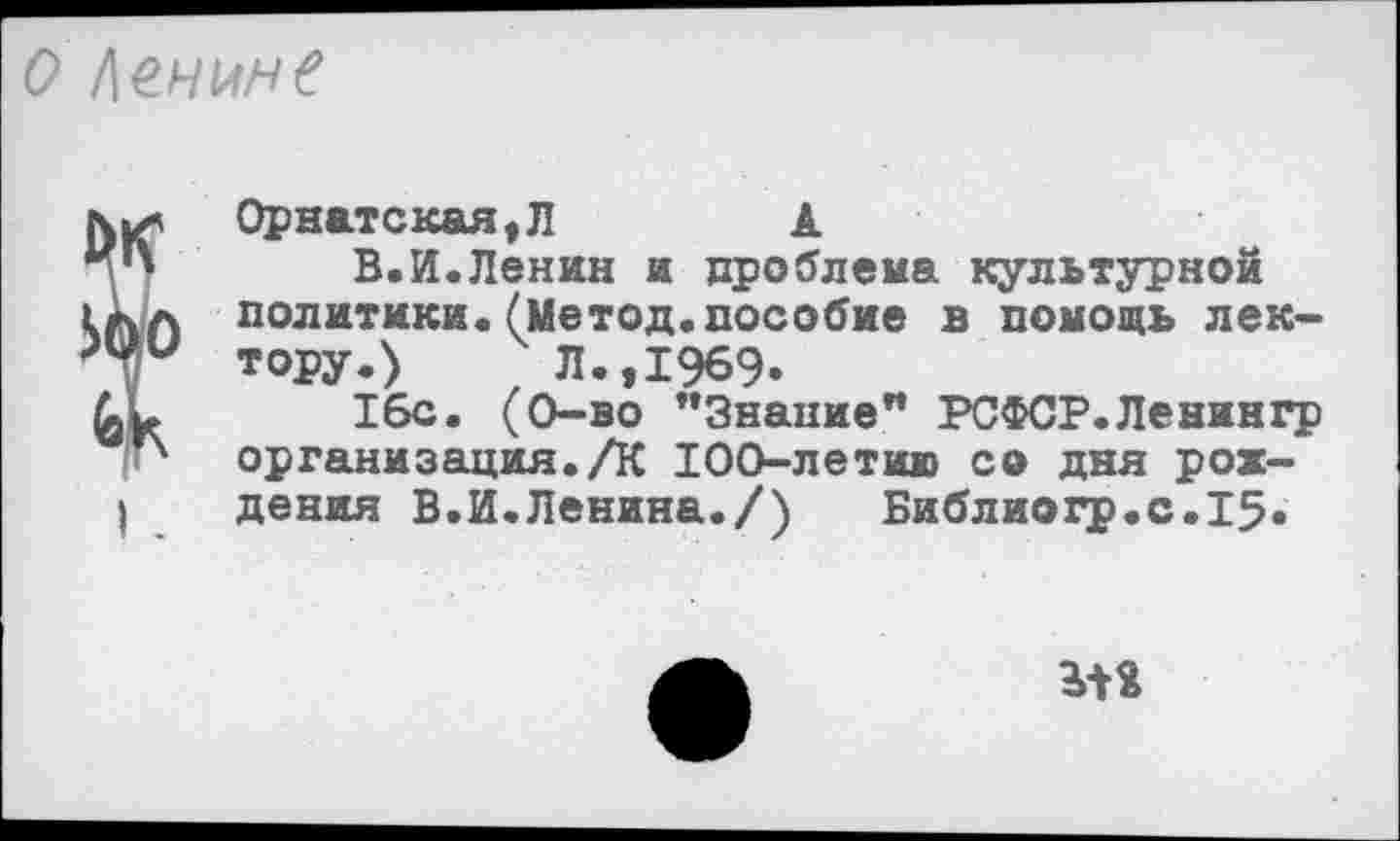 ﻿о Ленине
ÏOpнaтcкaя,Л	А
В.И.Ленин и проблема культурной
4 политики.(Метод.пособие в помощь лектору.)	Л.,1969.
16с. (0-во "Знание” РСФСР.Ленингр организация./К 100-летию со дня рох-I дения В.И.Ленина./)	Библиогр.с.15.
